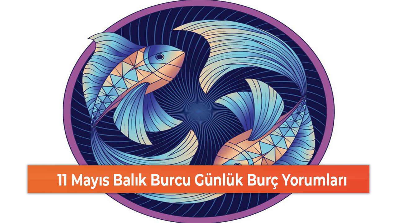 11 Mayıs Balık Burcu Günlük Burç Yorumları