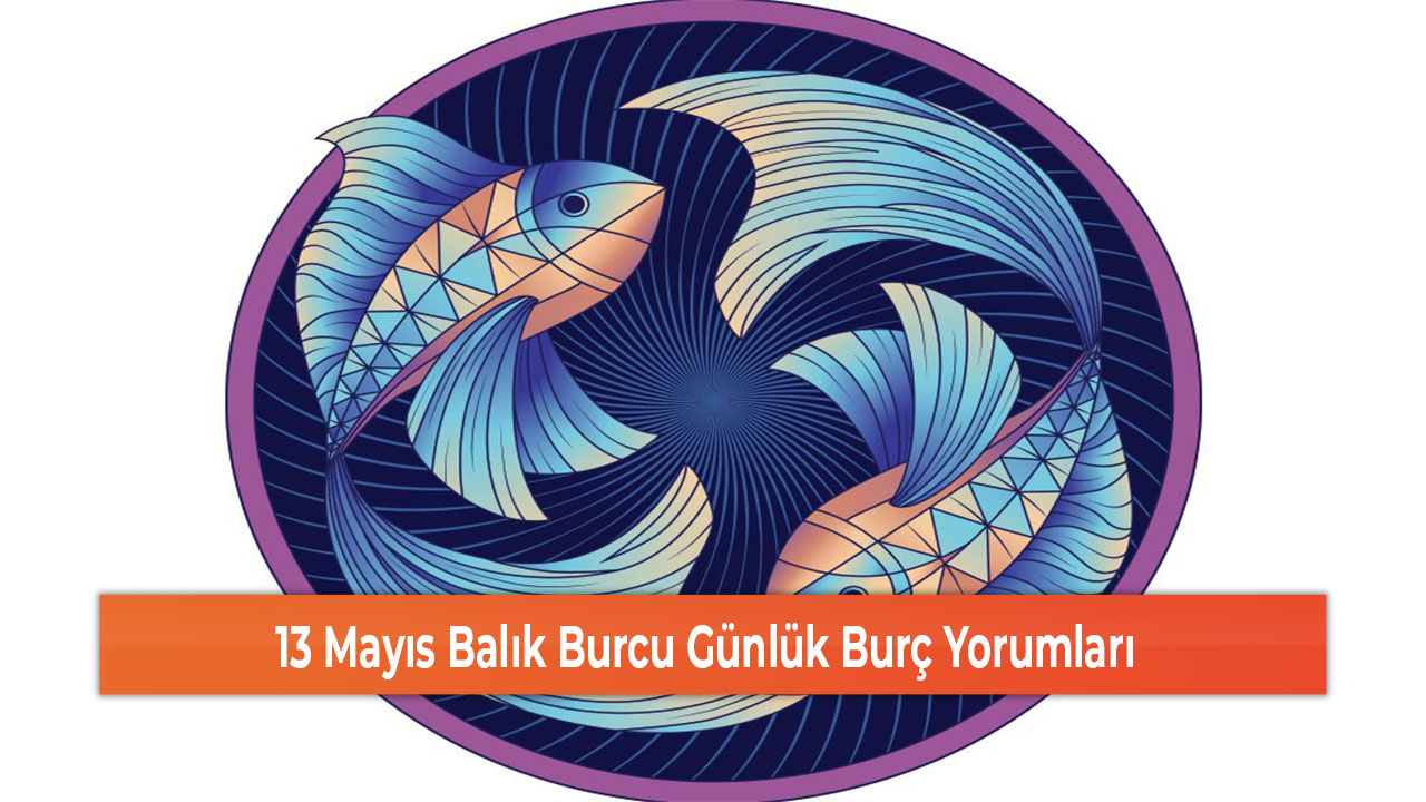 13 Mayıs Balık Burcu Günlük Burç Yorumları